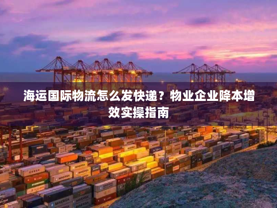 海运国际物流怎么发快递？物业企业降本增效实操指南