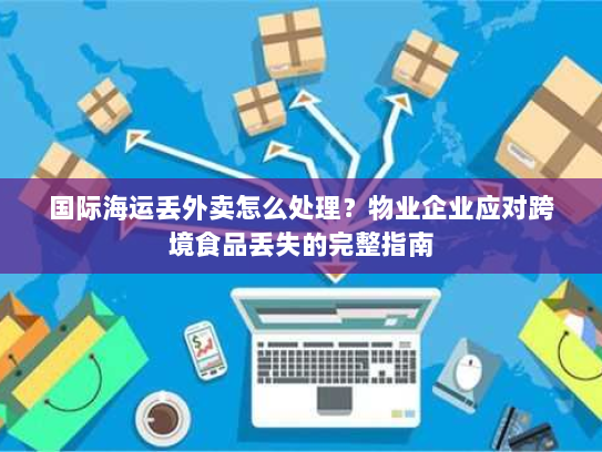国际海运丢外卖怎么处理？物业企业应对跨境食品丢失的完整指南