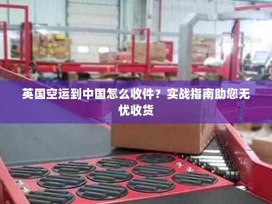 英国空运到中国怎么收件？实战指南助您无忧收货