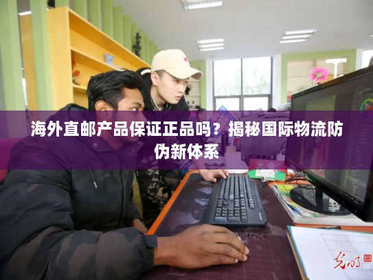 海外直邮产品保证正品吗?揭秘国际物流防伪新体系 海外直邮产品保证正品吗?揭秘国际物流防伪新体系