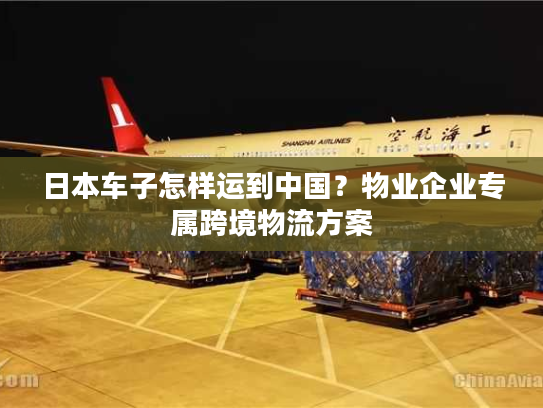 日本车子怎样运到中国？物业企业专属跨境物流方案