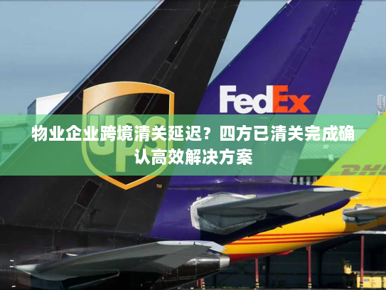 物业企业跨境清关延迟?四方已清关完成确认高效解决方案 物业企业跨境清关延迟?四方已清关完成确认高效解决方案