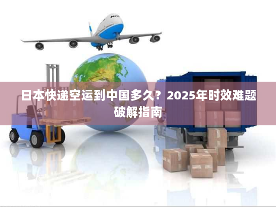 日本快递空运到中国多久?2025年时效难题破解指南 日本快递空运到中国多久?2025年时效难题破解指南