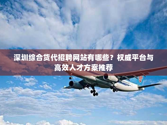 深圳综合货代招聘网站有哪些?权威平台与高效人才方案推荐 深圳综合货代招聘网站有哪些?权威平台与高效人才方案推荐