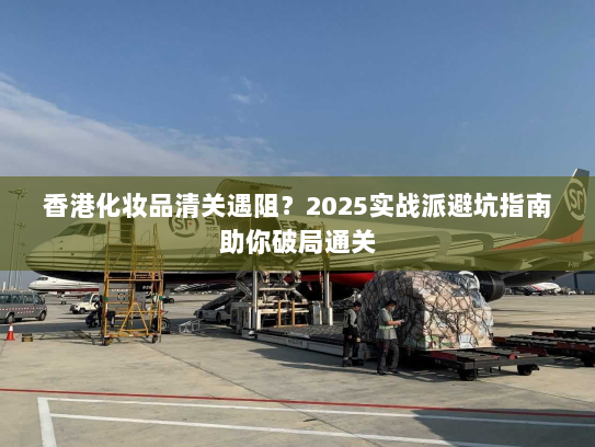 香港化妆品清关遇阻?2025实战派避坑指南助你破局通关 香港化妆品清关遇阻?2025实战派避坑指南助你破局通关