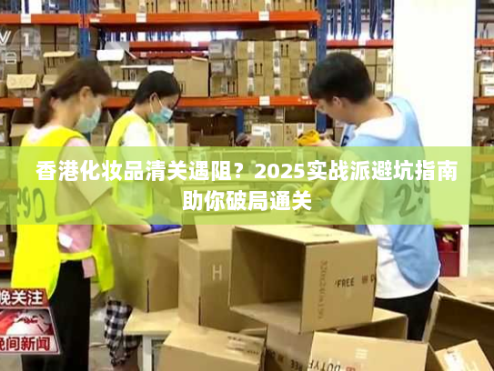 香港化妆品清关遇阻？2025实战派避坑指南助你破局通关