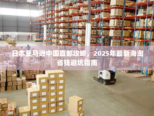 日本亚马逊中国直邮攻略,2025年最新海淘省钱避坑指南 日本亚马逊中国直邮攻略,2025年最新海淘省钱避坑指南