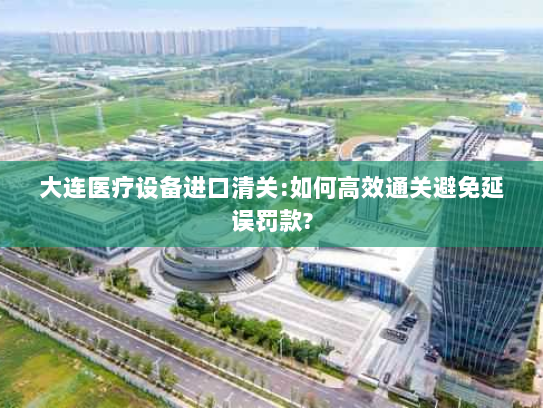 大连医疗设备进口清关:如何高效通关避免延误罚款?