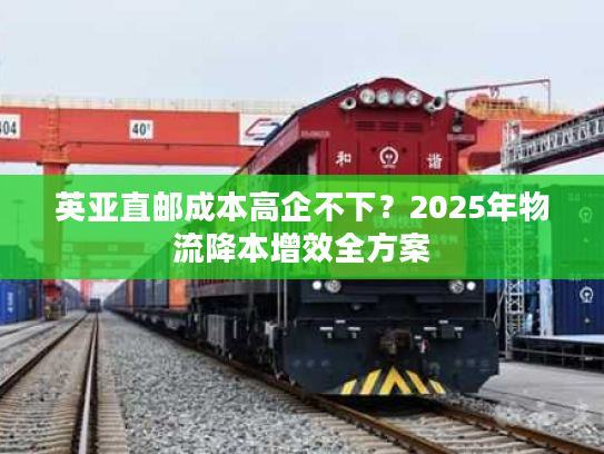 英亚直邮成本高企不下?2025年物流降本增效全方案 英亚直邮成本高企不下?2025年物流降本增效全方案