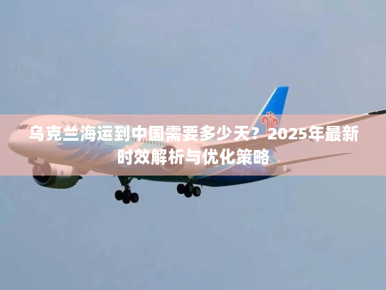 乌克兰海运到中国需要多少天？2025年最新时效解析与优化策略