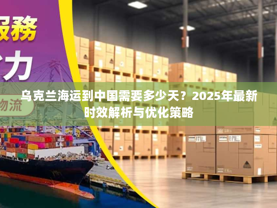 乌克兰海运到中国需要多少天?2025年最新时效解析与优化策略 乌克兰海运到中国需要多少天?2025年最新时效解析与优化策略