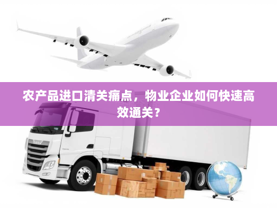 农产品进口清关痛点，物业企业如何快速高效通关？