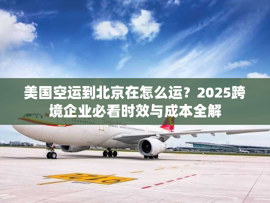 美国空运到北京在怎么运？2025跨境企业必看时效与成本全解