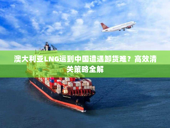 澳大利亚LNG运到中国遭遇卸货难?高效清关策略全解 澳大利亚LNG运到中国遭遇卸货难?高效清关策略全解
