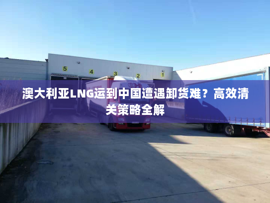 澳大利亚LNG运到中国遭遇卸货难?高效清关策略全解 澳大利亚LNG运到中国遭遇卸货难?高效清关策略全解