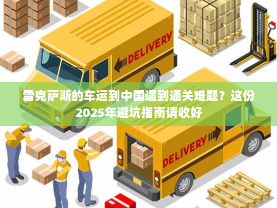 雷克萨斯的车运到中国遇到通关难题?这份2025年避坑指南请收好 雷克萨斯的车运到中国遇到通关难题?这份2025年避坑指南请收好