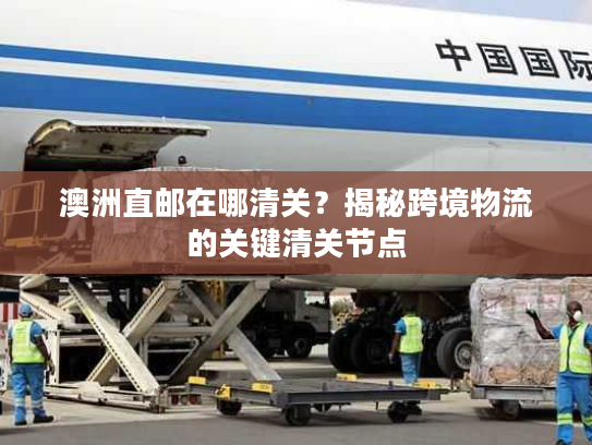 澳洲直邮在哪清关？揭秘跨境物流的关键清关节点
