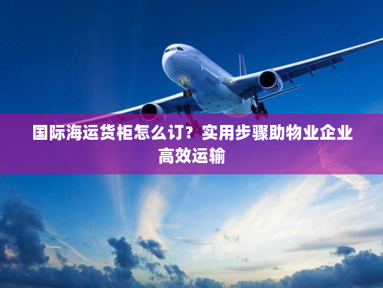 国际海运货柜怎么订？实用步骤助物业企业高效运输