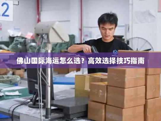 佛山国际海运怎么选?高效选择技巧指南 佛山国际海运怎么选?高效选择技巧指南