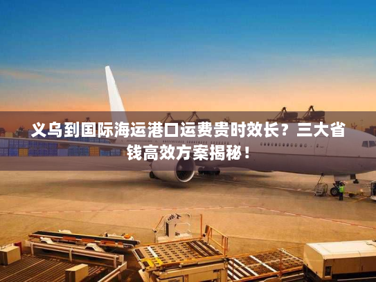 义乌到国际海运港口运费贵时效长？三大省钱高效方案揭秘！