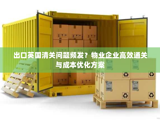 出口英国清关问题频发?物业企业高效通关与成本优化方案 出口英国清关问题频发?物业企业高效通关与成本优化方案