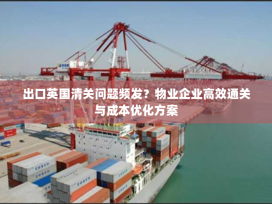 出口英国清关问题频发?物业企业高效通关与成本优化方案 出口英国清关问题频发?物业企业高效通关与成本优化方案