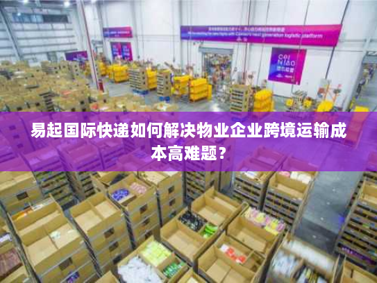 易起国际快递如何解决物业企业跨境运输成本高难题? 易起国际快递如何解决物业企业跨境运输成本高难题?