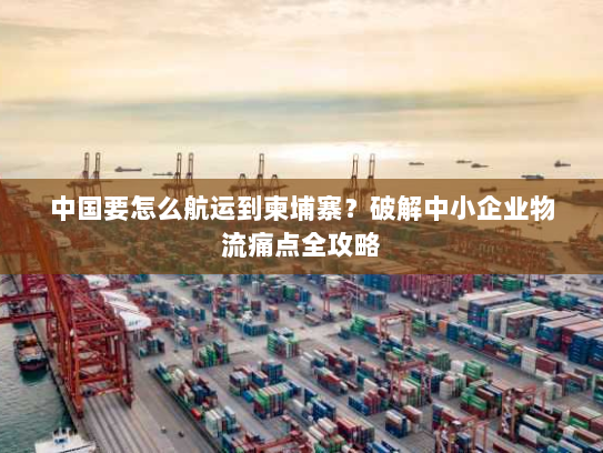 中国要怎么航运到柬埔寨?破解中小企业物流痛点全攻略 中国要怎么航运到柬埔寨?破解中小企业物流痛点全攻略