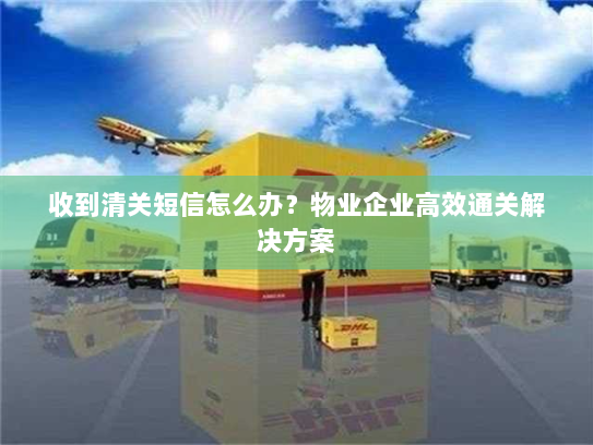 收到清关短信怎么办?物业企业高效通关解决方案 收到清关短信怎么办?物业企业高效通关解决方案