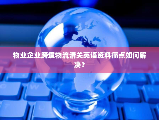 物业企业跨境物流清关英语资料痛点如何解决? 物业企业跨境物流清关英语资料痛点如何解决?