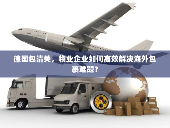 德国包清关,物业企业如何高效解决海外包裹难题? 德国包清关,物业企业如何高效解决海外包裹难题?