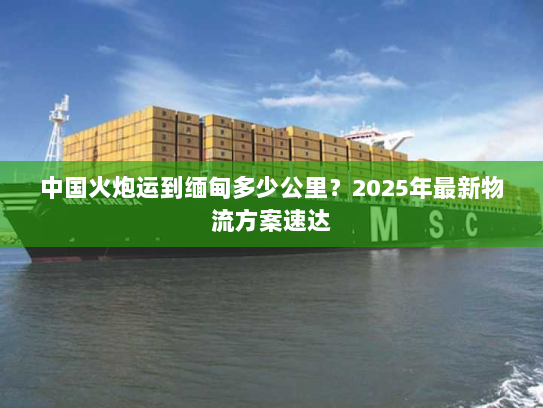 中国火炮运到缅甸多少公里?2025年最新物流方案速达 中国火炮运到缅甸多少公里?2025年最新物流方案速达