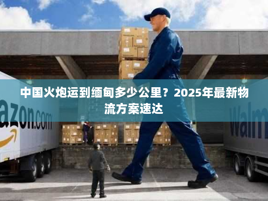 中国火炮运到缅甸多少公里?2025年最新物流方案速达 中国火炮运到缅甸多少公里?2025年最新物流方案速达