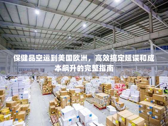 保健品空运到美国欧洲，高效搞定延误和成本飙升的完整指南
