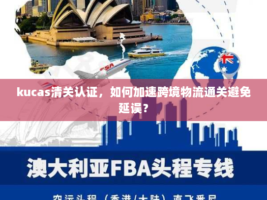 kucas清关认证,如何加速跨境物流通关避免延误? kucas清关认证,如何加速跨境物流通关避免延误?