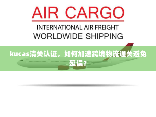 kucas清关认证,如何加速跨境物流通关避免延误? kucas清关认证,如何加速跨境物流通关避免延误?