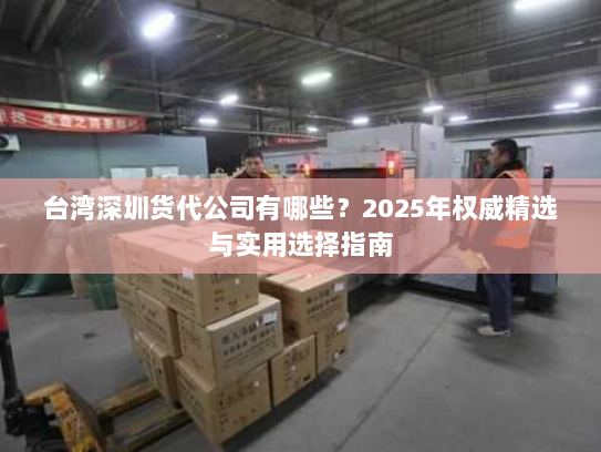 台湾深圳货代公司有哪些？2025年权威精选与实用选择指南
