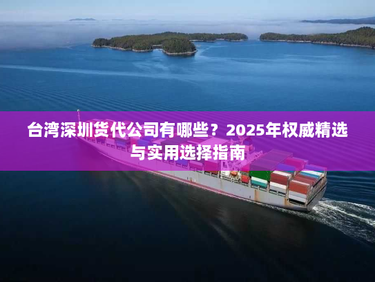台湾深圳货代公司有哪些？2025年权威精选与实用选择指南