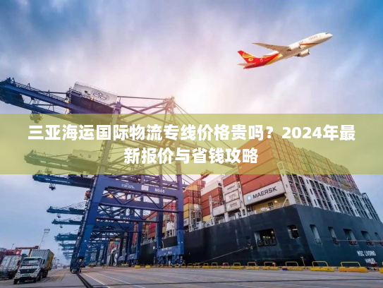 三亚海运国际物流专线价格贵吗？2024年最新报价与省钱攻略
