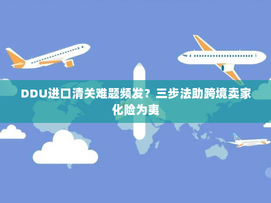 DDU进口清关难题频发？三步法助跨境卖家化险为夷