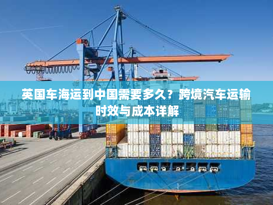 英国车海运到中国需要多久？跨境汽车运输时效与成本详解