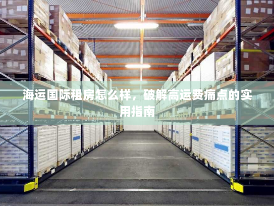 海运国际租房怎么样,破解高运费痛点的实用指南 海运国际租房怎么样,破解高运费痛点的实用指南