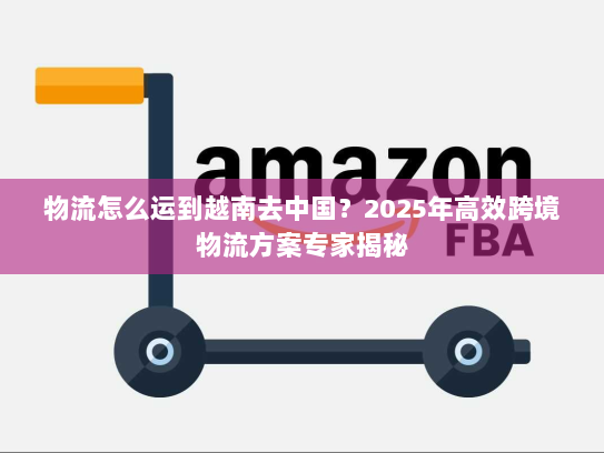 物流怎么运到越南去中国?2025年高效跨境物流方案专家揭秘 物流怎么运到越南去中国?2025年高效跨境物流方案专家揭秘