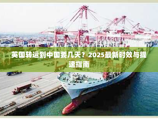 英国转运到中国要几天？2025最新时效与提速指南