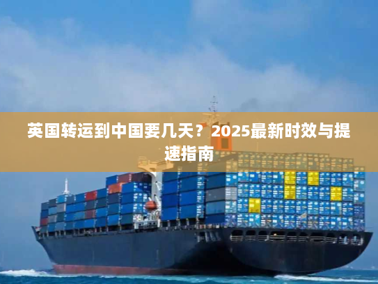 英国转运到中国要几天?2025最新时效与提速指南 英国转运到中国要几天?2025最新时效与提速指南
