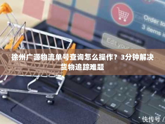徐州广源物流单号查询怎么操作？3分钟解决货物追踪难题