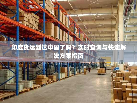 印度货运到达中国了吗?实时查询与快速解决方案指南 印度货运到达中国了吗?实时查询与快速解决方案指南