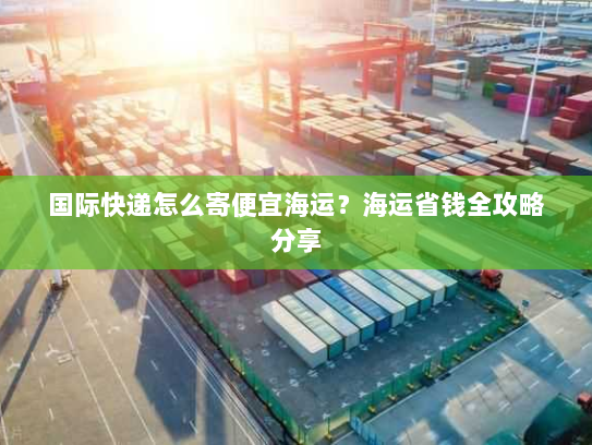 国际快递怎么寄便宜海运？海运省钱全攻略分享