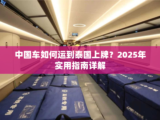 中国车如何运到泰国上牌？2025年实用指南详解