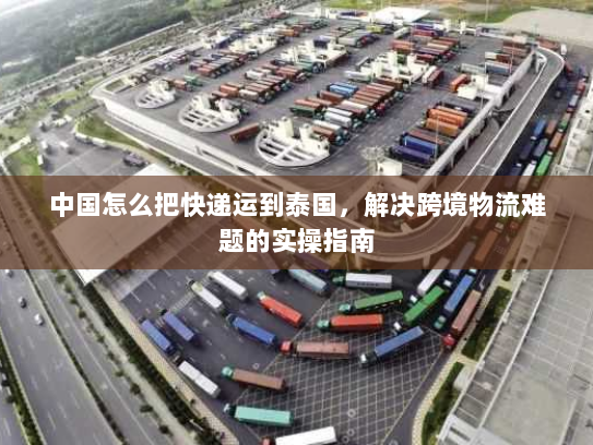 中国怎么把快递运到泰国,解决跨境物流难题的实操指南 中国怎么把快递运到泰国,解决跨境物流难题的实操指南